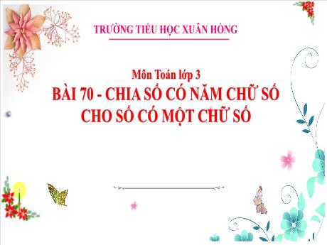 Bài giảng Toán 3 (Kết nối tri thức) - Bài 70: Chia số có năm chữ số cho số có một chữ số - Năm học 2023-2024 - Trường Tiểu học Xuân Hồng